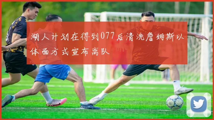 湖人计划在得到077后清洗詹姆斯以体面方式宣布离队