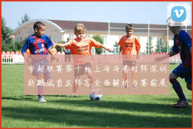 中超联赛第十轮上海海港对阵深圳新鹏城首发阵容全面解析与赛前展望