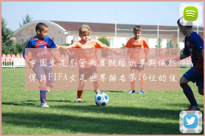 中国女足尽管两度败给俄罗斯依然保持FIFA女足世界排名第16位的佳绩