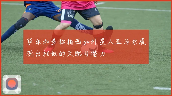 萨尔加多称梅西如外星人亚马尔展现出相似的天赋与潜力