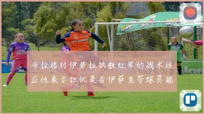 卡拉格对伊劳拉执教红军的战术适应性表示担忧是否伊萨克等球员能融入