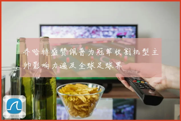 乔哈特盛赞佩普为冠军收割机型主帅影响力遍及全球足球界