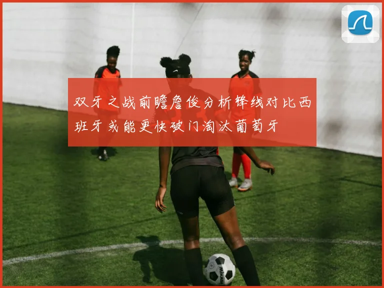 双牙之战前瞻詹俊分析锋线对比西班牙或能更快破门淘汰葡萄牙